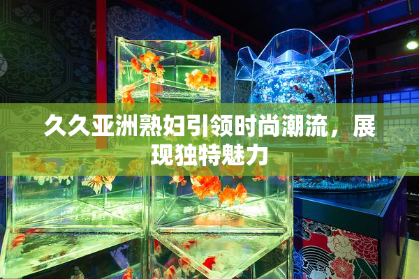 久久亚洲熟妇引领时尚潮流，展现独特魅力