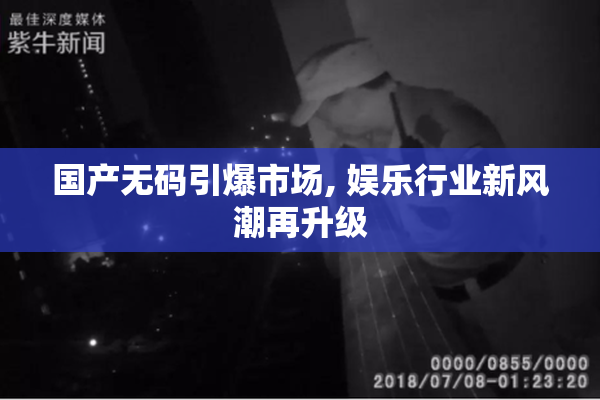 国产无码引爆市场, 娱乐行业新风潮再升级