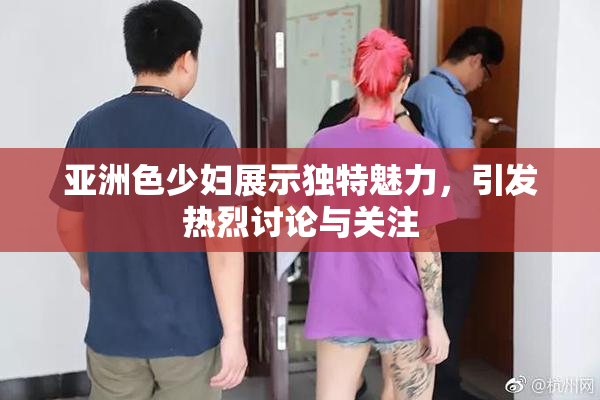 亚洲色少妇展示独特魅力，引发热烈讨论与关注