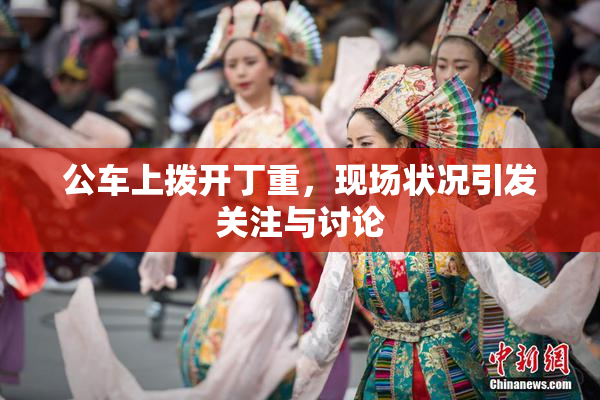 公车上拨开丁重，现场状况引发关注与讨论