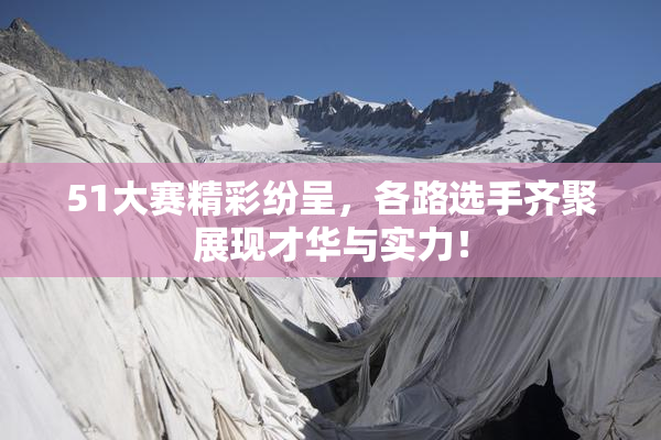 51大赛精彩纷呈，各路选手齐聚展现才华与实力！