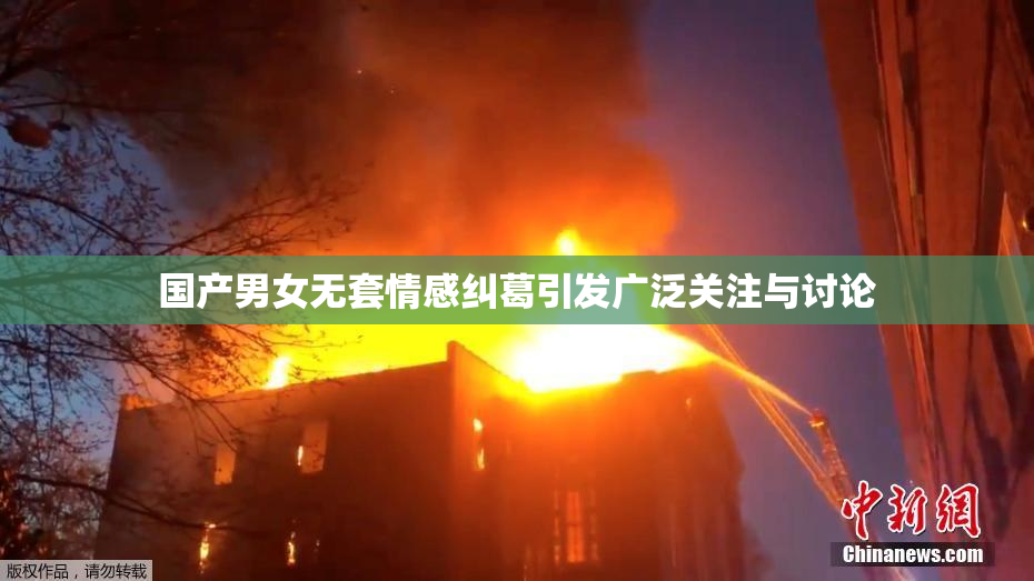 国产男女无套情感纠葛引发广泛关注与讨论