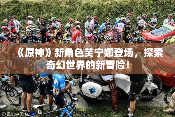 《原神》新角色芙宁娜登场，探索奇幻世界的新冒险！
