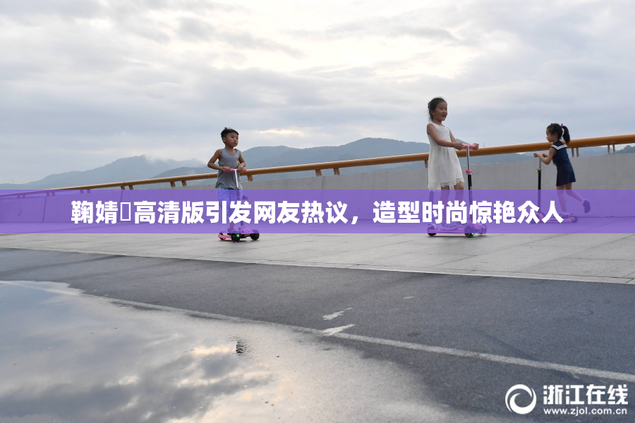 鞠婧祎高清版引发网友热议，造型时尚惊艳众人