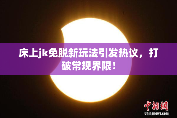 床上jk免脱新玩法引发热议，打破常规界限！