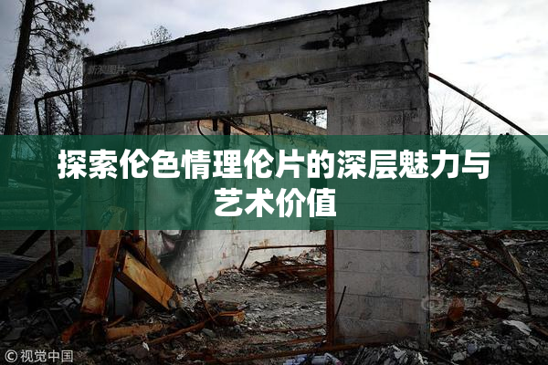 探索伦色情理伦片的深层魅力与艺术价值