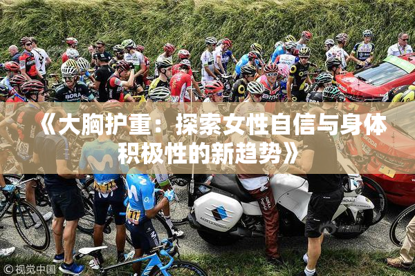 《大胸护重：探索女性自信与身体积极性的新趋势》