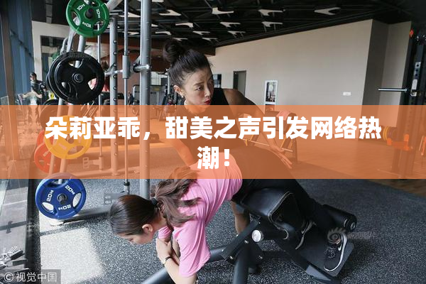 朵莉亚乖，甜美之声引发网络热潮！