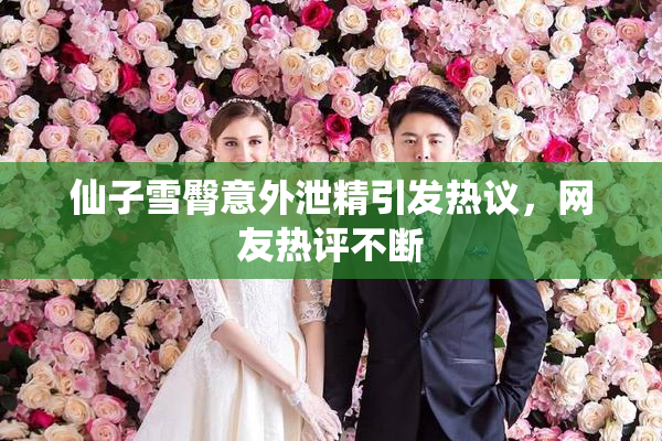 仙子雪臀意外泄精引发热议，网友热评不断