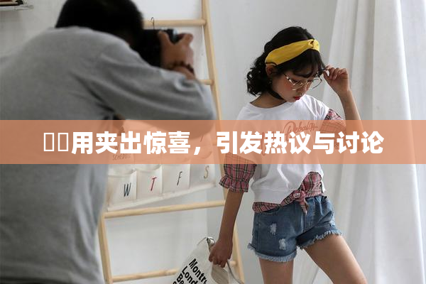 妺妺用夹出惊喜，引发热议与讨论