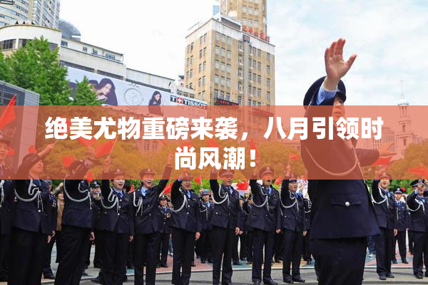 绝美尤物重磅来袭，八月引领时尚风潮！