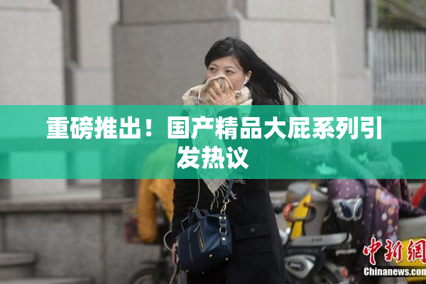 重磅推出！国产精品大屁系列引发热议
