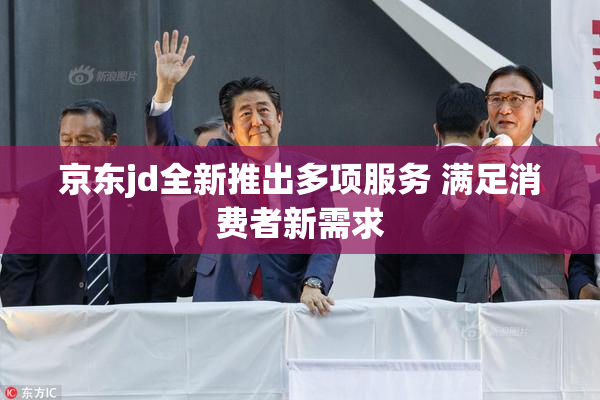 京东jd全新推出多项服务 满足消费者新需求