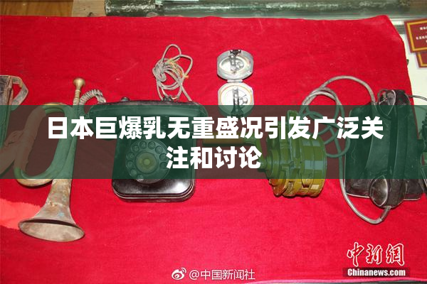 日本巨爆乳无重盛况引发广泛关注和讨论