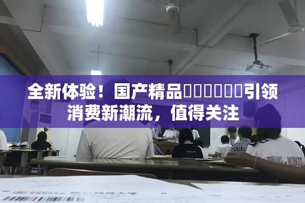 全新体验！国产精品❌‌❌‌❌‌引领消费新潮流，值得关注