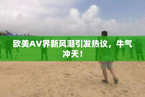 欧美AV界新风潮引发热议，牛气冲天！