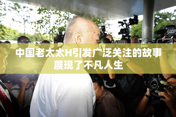 中国老太太H引发广泛关注的故事展现了不凡人生