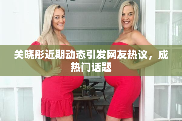 关晓彤近期动态引发网友热议，成热门话题