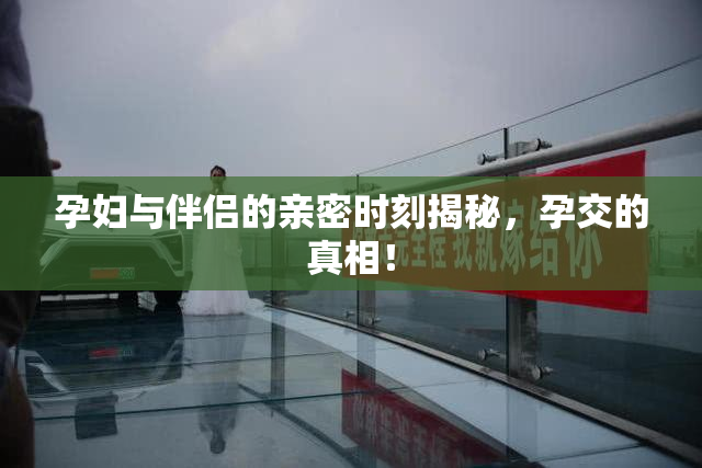 孕妇与伴侣的亲密时刻揭秘，孕交的真相！