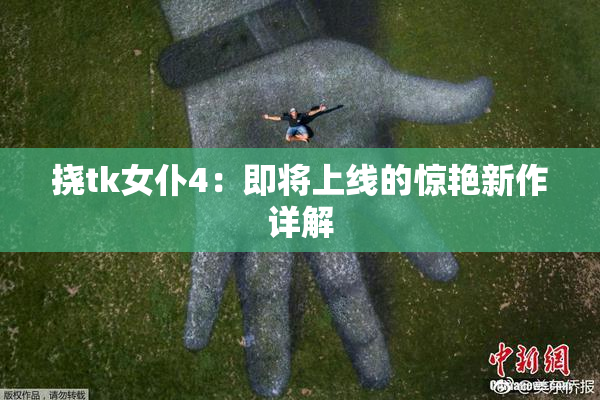 挠tk女仆4：即将上线的惊艳新作详解