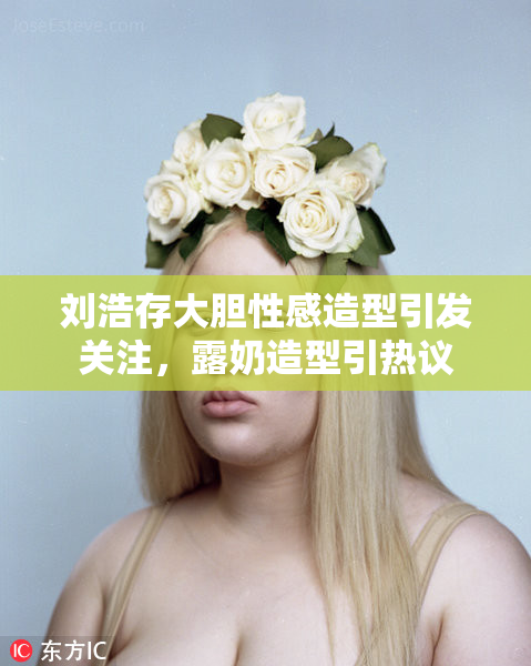 刘浩存大胆性感造型引发关注，露奶造型引热议