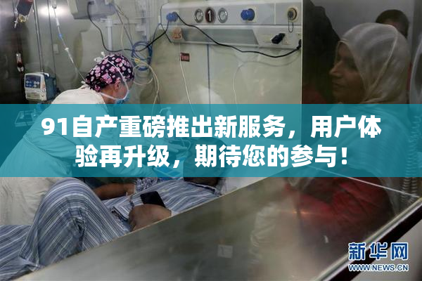 91自产重磅推出新服务，用户体验再升级，期待您的参与！