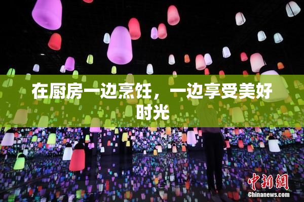 在厨房一边烹饪，一边享受美好时光