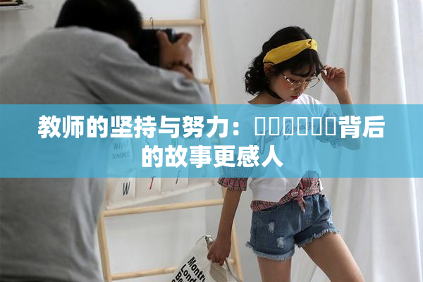 教师的坚持与努力：❌‌❌‌❌‌背后的故事更感人