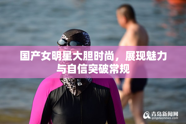 国产女明星大胆时尚，展现魅力与自信突破常规