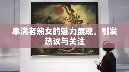 丰满老熟女的魅力展现，引发热议与关注