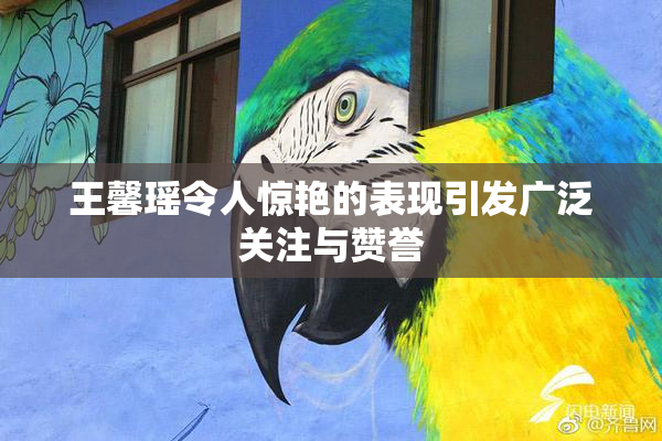 王馨瑶令人惊艳的表现引发广泛关注与赞誉