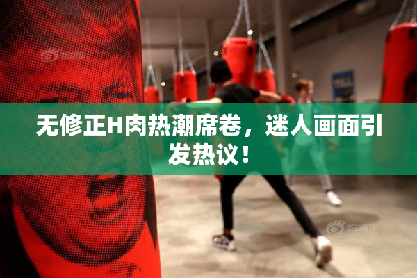 无修正H肉热潮席卷，迷人画面引发热议！