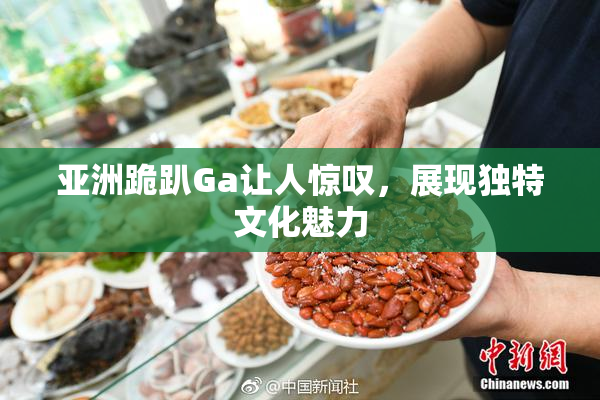 亚洲跪趴Ga让人惊叹，展现独特文化魅力