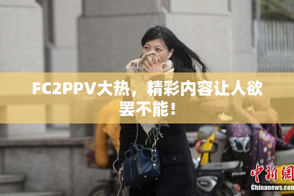 FC2PPV大热，精彩内容让人欲罢不能！