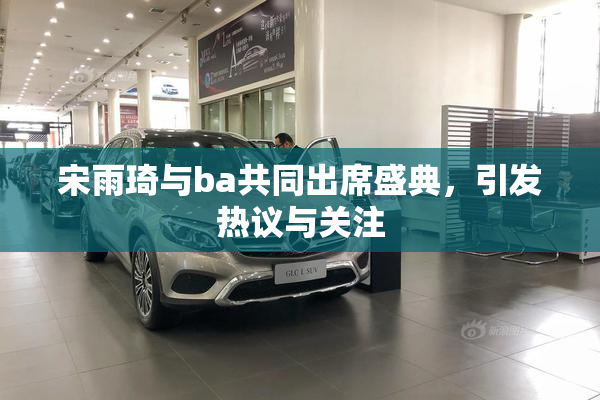 宋雨琦与ba共同出席盛典，引发热议与关注