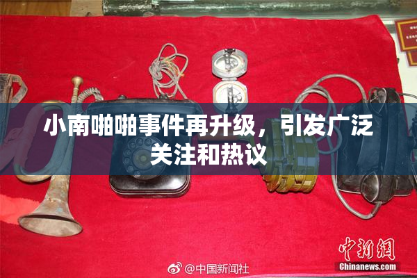 小南啪啪事件再升级，引发广泛关注和热议