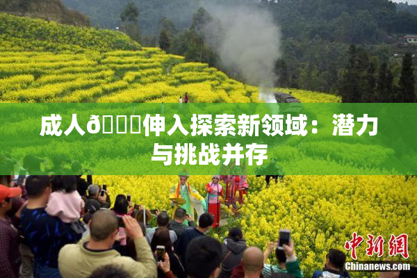 成人🍆伸入探索新领域：潜力与挑战并存