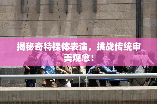 揭秘奇特裸体表演，挑战传统审美观念！