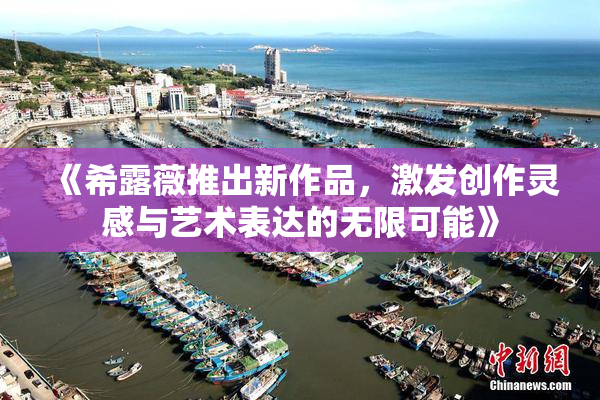 《希露薇推出新作品，激发创作灵感与艺术表达的无限可能》