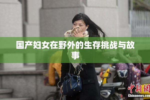 国产妇女在野外的生存挑战与故事