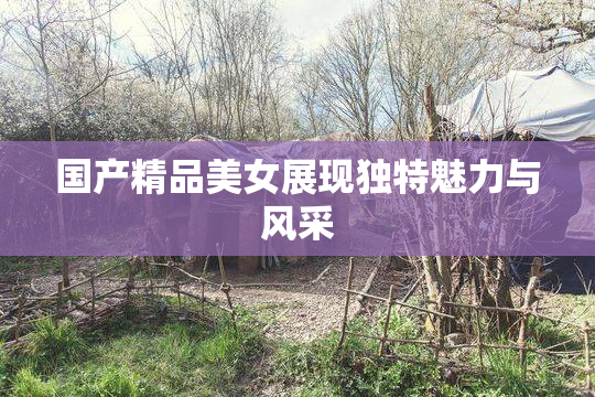 国产精品美女展现独特魅力与风采