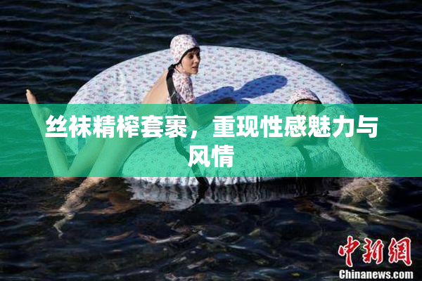 丝袜精榨套裹，重现性感魅力与风情