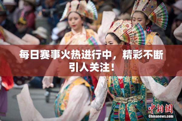 每日赛事火热进行中，精彩不断引人关注！