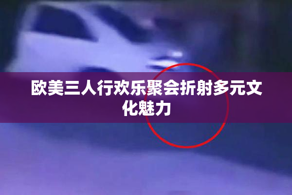 欧美三人行欢乐聚会折射多元文化魅力