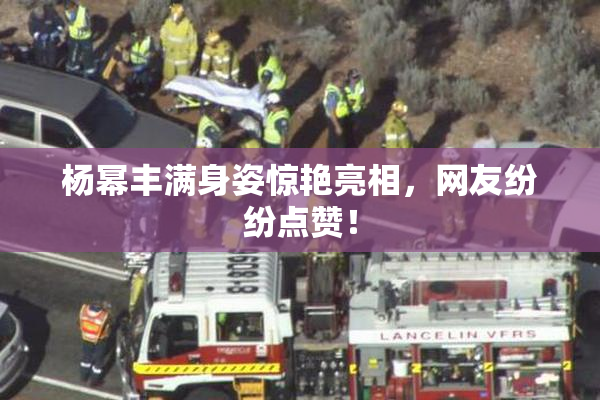 杨幂丰满身姿惊艳亮相，网友纷纷点赞！