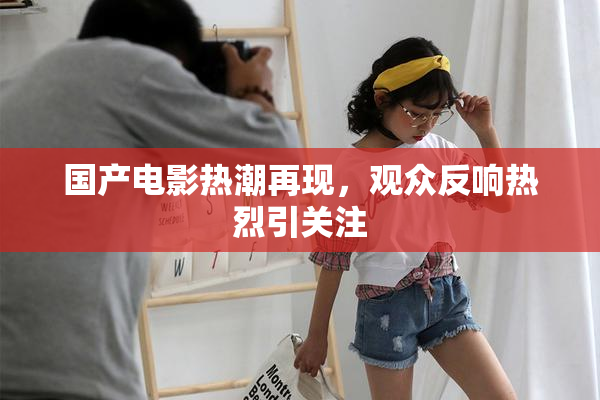国产电影热潮再现，观众反响热烈引关注