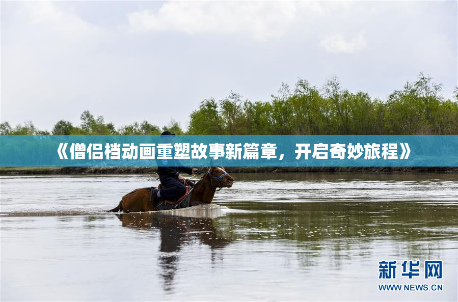 《僧侣档动画重塑故事新篇章，开启奇妙旅程》