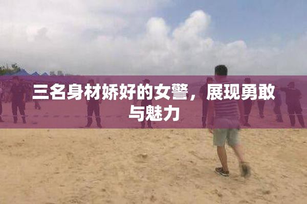 三名身材娇好的女警，展现勇敢与魅力