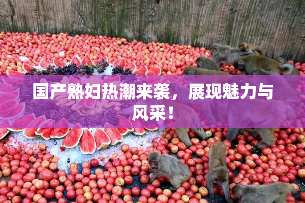 国产熟妇热潮来袭，展现魅力与风采！