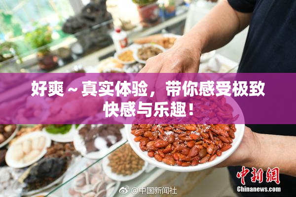 好爽～真实体验，带你感受极致快感与乐趣！